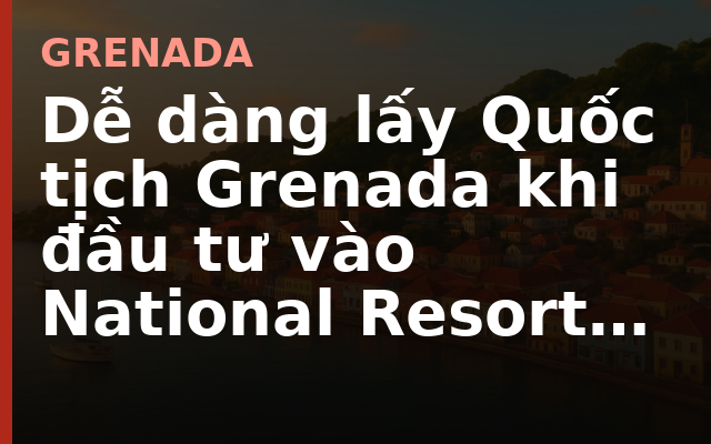 Dễ dàng lấy Quốc tịch Grenada khi đầu tư vào National Resort của HengSheng Group