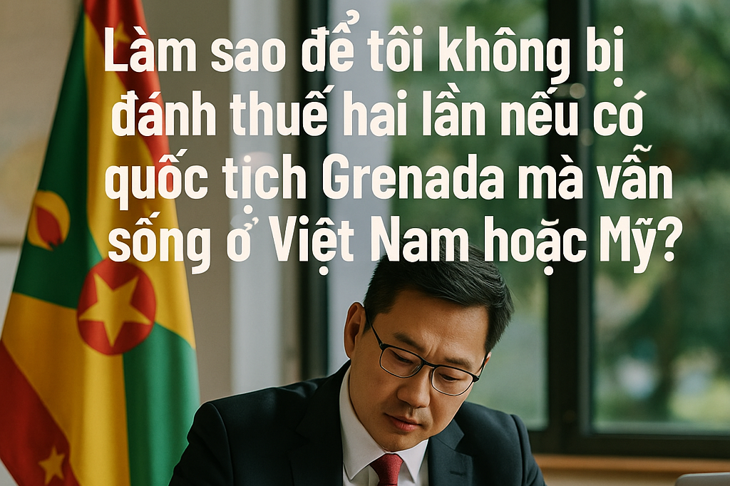 Làm sao để tôi không bị đánh thuế hai lần nếu có quốc tịch Grenada mà vẫn sống ở Việt Nam hoặc Mỹ?
